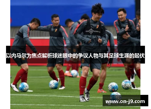 以内马尔为焦点解析球迷眼中的争议人物与其足球生涯的起伏