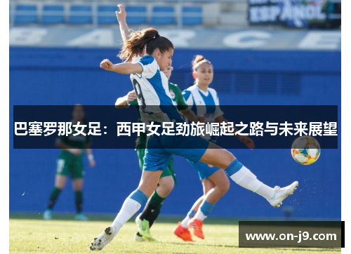 巴塞罗那女足：西甲女足劲旅崛起之路与未来展望