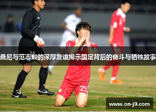 桑尼与范志毅的深厚友谊揭示国足背后的奋斗与牺牲故事