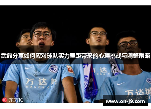 武磊分享如何应对球队实力差距带来的心理挑战与调整策略