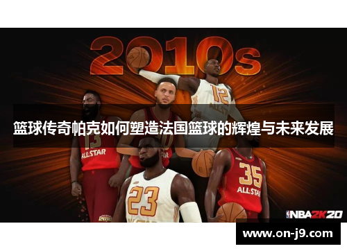 篮球传奇帕克如何塑造法国篮球的辉煌与未来发展