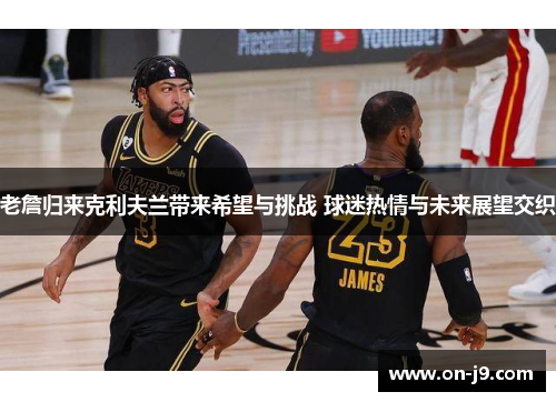 老詹归来克利夫兰带来希望与挑战 球迷热情与未来展望交织 老詹归来克利夫兰带来希望与挑战 球迷热情与未来展望交织