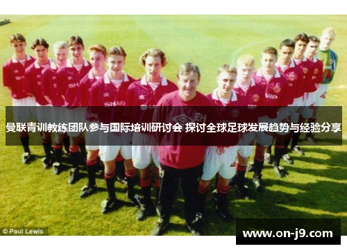 曼联青训教练团队参与国际培训研讨会 探讨全球足球发展趋势与经验分享