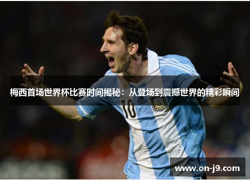 梅西首场世界杯比赛时间揭秘：从登场到震撼世界的精彩瞬间