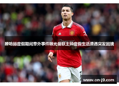 滕哈赫度假期间意外事件曝光曼联主帅度假生活遭遇突发困境