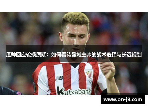 瓜帅回应轮换质疑：如何看待曼城主帅的战术选择与长远规划