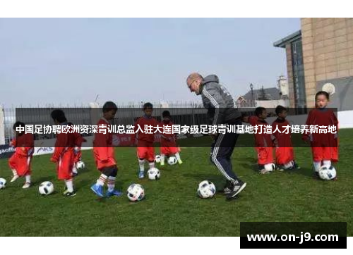 中国足协聘欧洲资深青训总监入驻大连国家级足球青训基地打造人才培养新高地