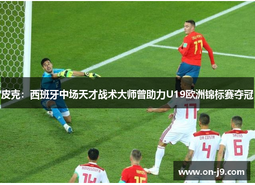 皮克：西班牙中场天才战术大师曾助力U19欧洲锦标赛夺冠