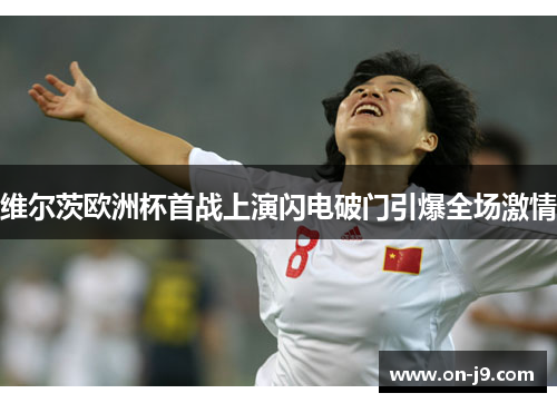 维尔茨欧洲杯首战上演闪电破门引爆全场激情