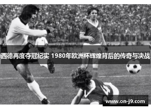 西德再度夺冠纪实 1980年欧洲杯辉煌背后的传奇与决战 西德再度夺冠纪实 1980年欧洲杯辉煌背后的传奇与决战