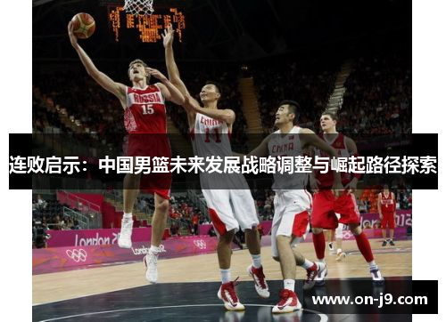 连败启示:中国男篮未来发展战略调整与崛起路径探索 连败启示:中国男篮未来发展战略调整与崛起路径探索